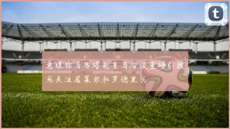 意媒称马洛塔赴皇马洽谈重磅引援或关注居莱尔和罗德里戈