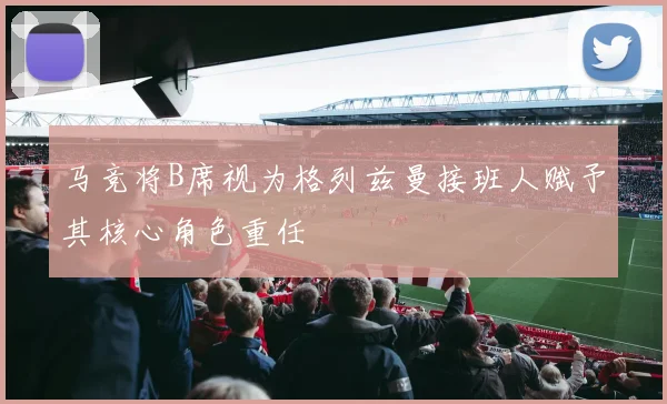 马竞将B席视为格列兹曼接班人赋予其核心角色重任