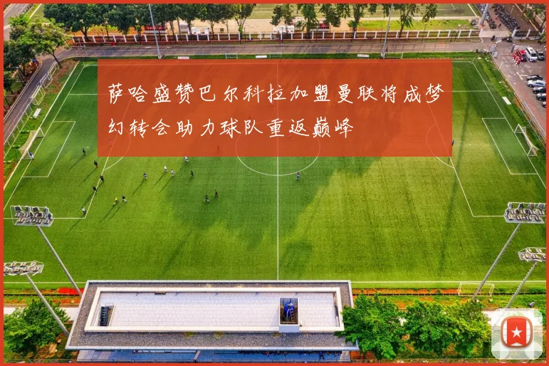 萨哈盛赞巴尔科拉加盟曼联将成梦幻转会助力球队重返巅峰