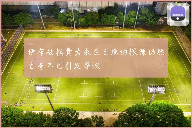 伊布被指责为米兰困境的根源仍然自夸不已引发争议