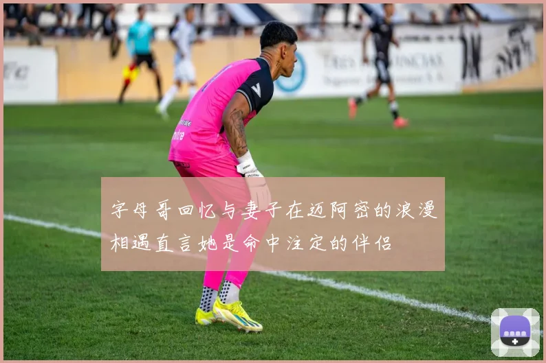 字母哥回忆与妻子在迈阿密的浪漫相遇直言她是命中注定的伴侣