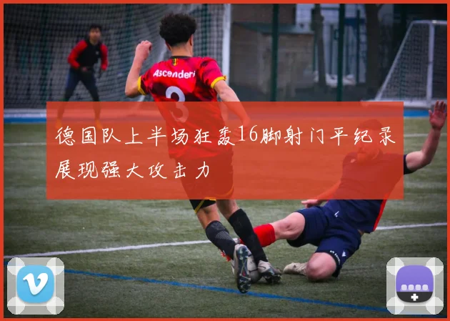 德国队上半场狂轰16脚射门平纪录展现强大攻击力