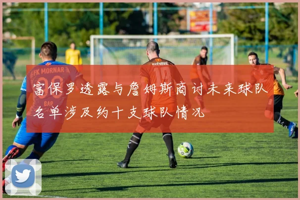 富保罗透露与詹姆斯商讨未来球队名单涉及约十支球队情况
