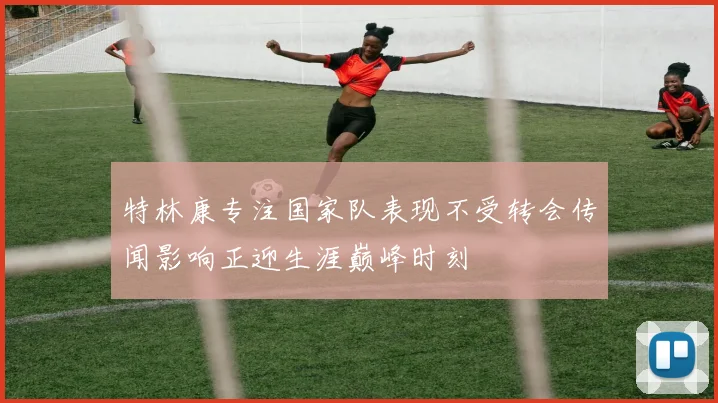 特林康专注国家队表现不受转会传闻影响正迎生涯巅峰时刻