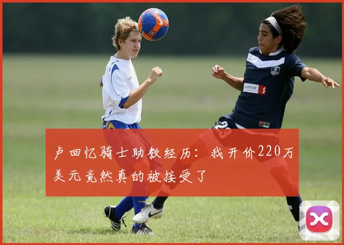 卢回忆骑士助教经历：我开价220万美元竟然真的被接受了