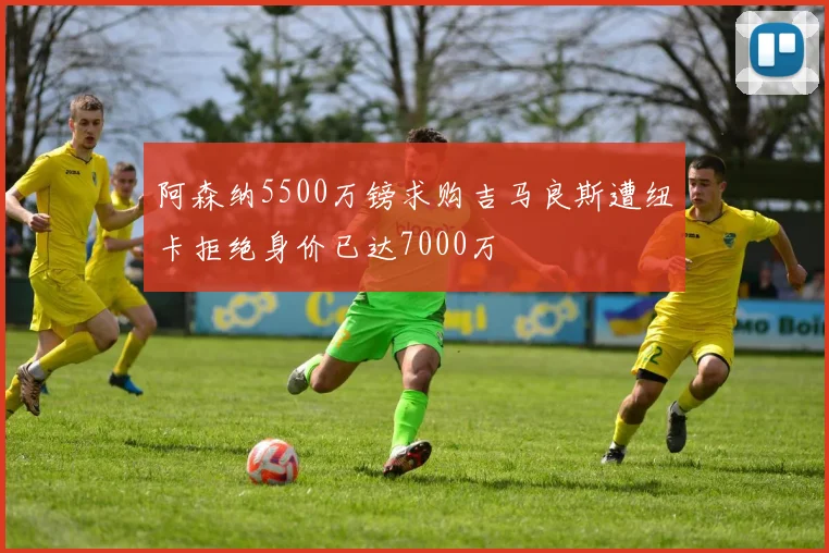 阿森纳5500万镑求购吉马良斯遭纽卡拒绝身价已达7000万