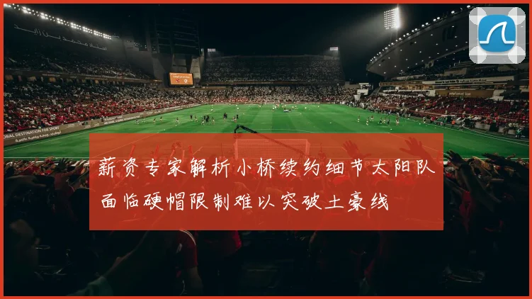 薪资专家解析小桥续约细节太阳队面临硬帽限制难以突破土豪线