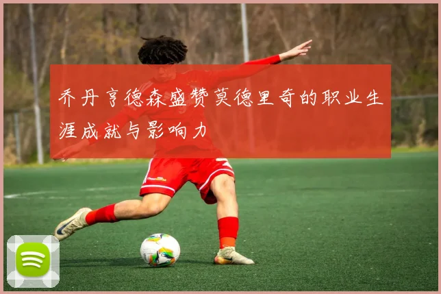 乔丹亨德森盛赞莫德里奇的职业生涯成就与影响力