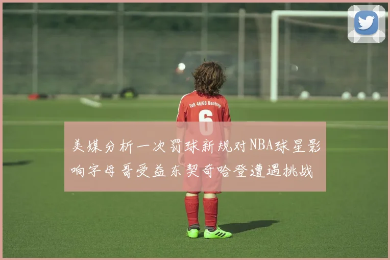美媒分析一次罚球新规对NBA球星影响字母哥受益东契奇哈登遭遇挑战