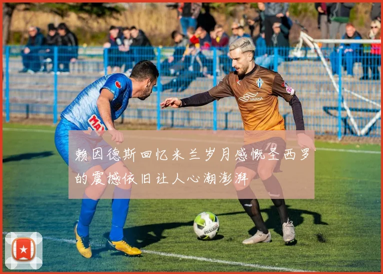 赖因德斯回忆米兰岁月感慨圣西罗的震撼依旧让人心潮澎湃