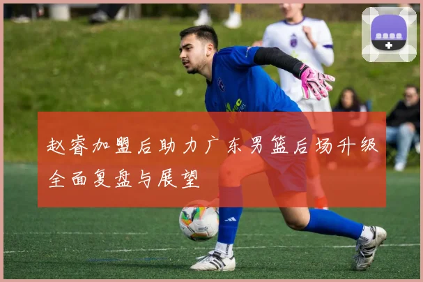 赵睿加盟后助力广东男篮后场升级全面复盘与展望