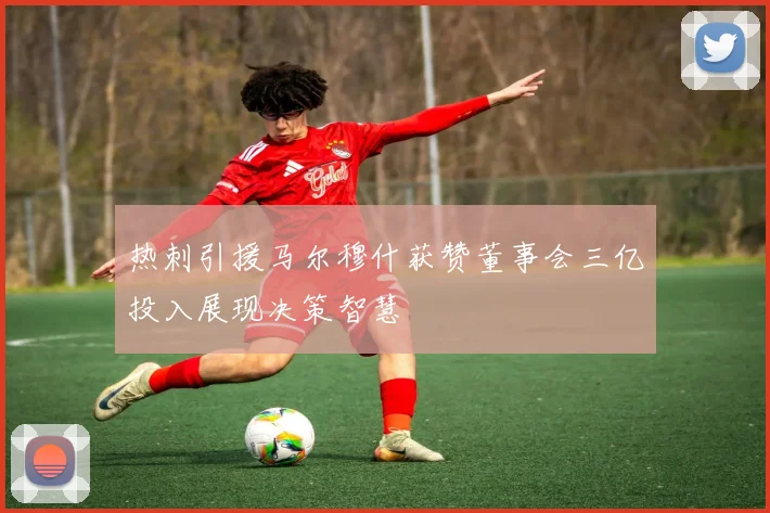 热刺引援马尔穆什获赞董事会三亿投入展现决策智慧